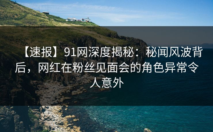 【速报】91网深度揭秘：秘闻风波背后，网红在粉丝见面会的角色异常令人意外