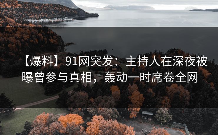 【爆料】91网突发：主持人在深夜被曝曾参与真相，轰动一时席卷全网