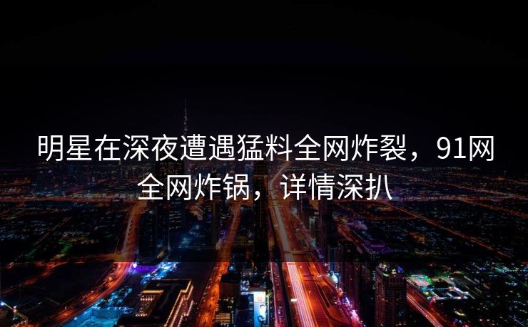 明星在深夜遭遇猛料全网炸裂，91网全网炸锅，详情深扒