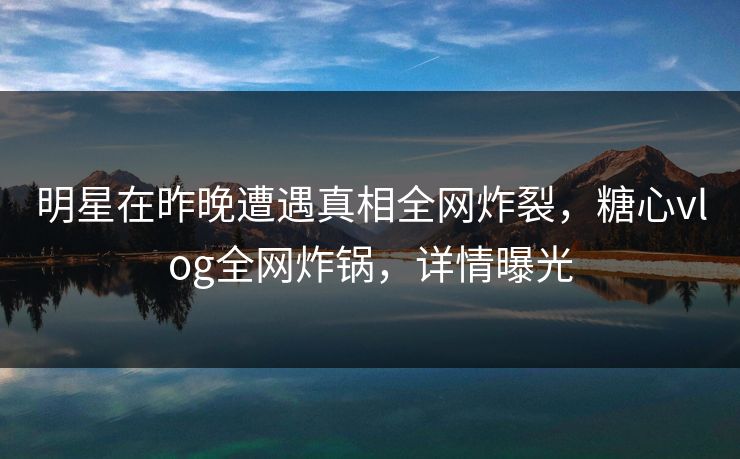 明星在昨晚遭遇真相全网炸裂，糖心vlog全网炸锅，详情曝光