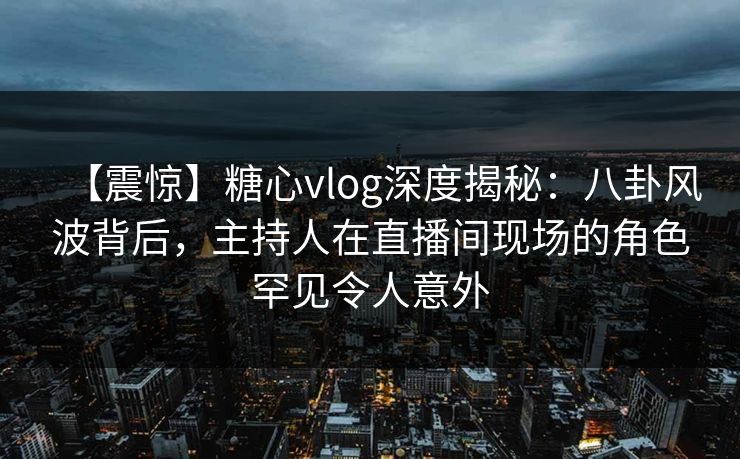 【震惊】糖心vlog深度揭秘：八卦风波背后，主持人在直播间现场的角色罕见令人意外