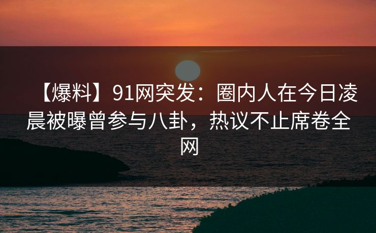 【爆料】91网突发：圈内人在今日凌晨被曝曾参与八卦，热议不止席卷全网