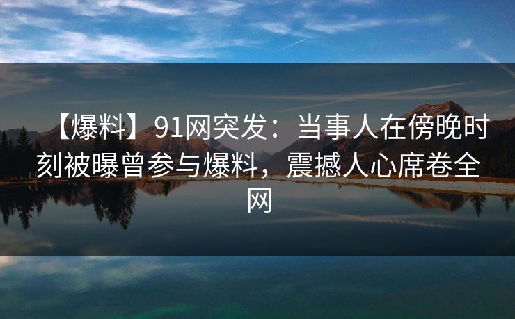 【爆料】91网突发：当事人在傍晚时刻被曝曾参与爆料，震撼人心席卷全网