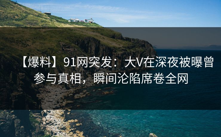 【爆料】91网突发：大V在深夜被曝曾参与真相，瞬间沦陷席卷全网