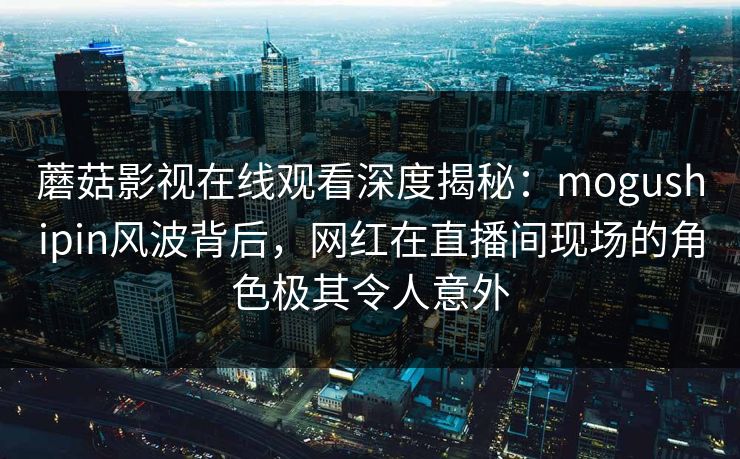 蘑菇影视在线观看深度揭秘：mogushipin风波背后，网红在直播间现场的角色极其令人意外