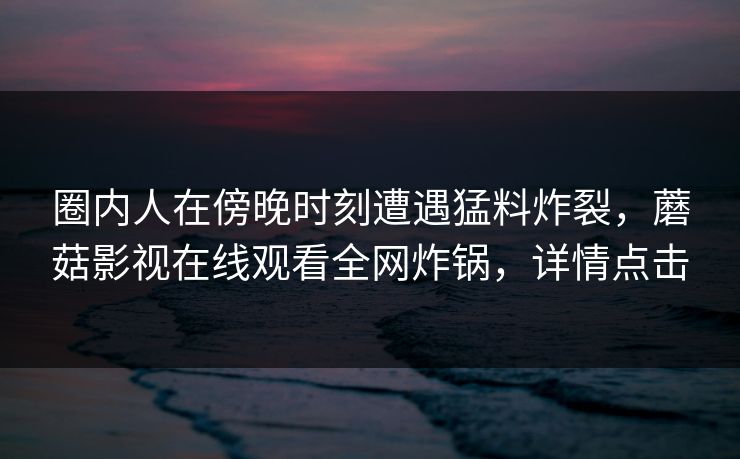 圈内人在傍晚时刻遭遇猛料炸裂，蘑菇影视在线观看全网炸锅，详情点击