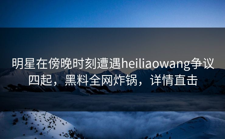 明星在傍晚时刻遭遇heiliaowang争议四起，黑料全网炸锅，详情直击