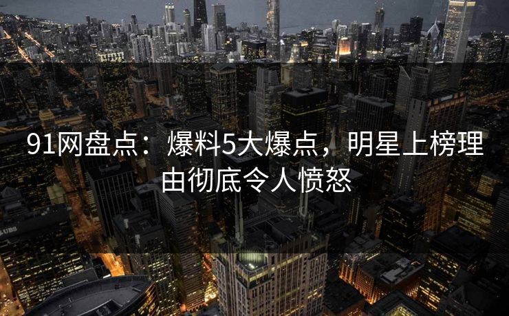 91网盘点：爆料5大爆点，明星上榜理由彻底令人愤怒