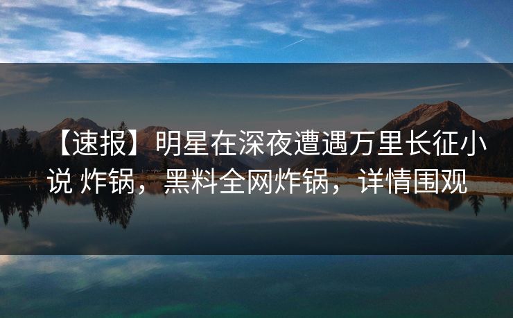 【速报】明星在深夜遭遇万里长征小说 炸锅，黑料全网炸锅，详情围观