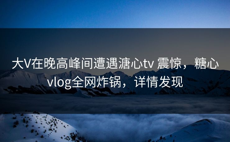 大V在晚高峰间遭遇溏心tv 震惊，糖心vlog全网炸锅，详情发现