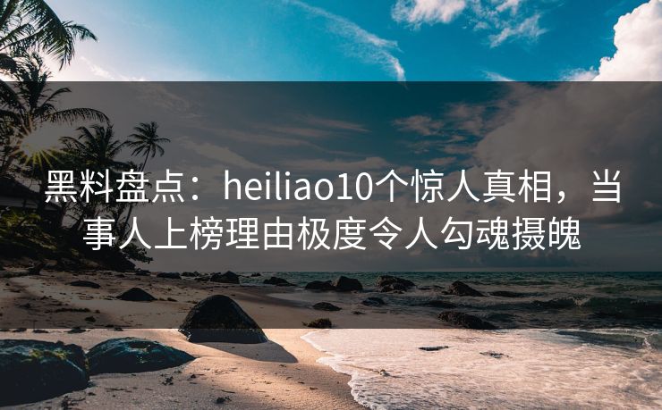 黑料盘点：heiliao10个惊人真相，当事人上榜理由极度令人勾魂摄魄