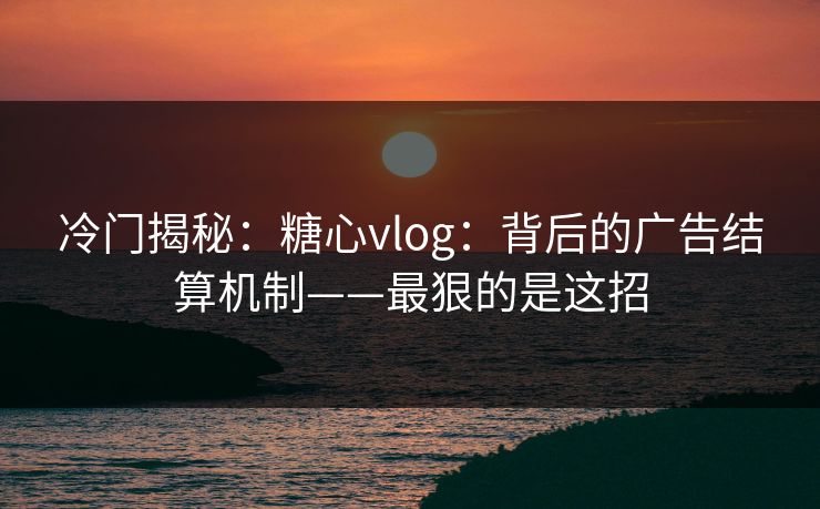 冷门揭秘：糖心vlog：背后的广告结算机制——最狠的是这招