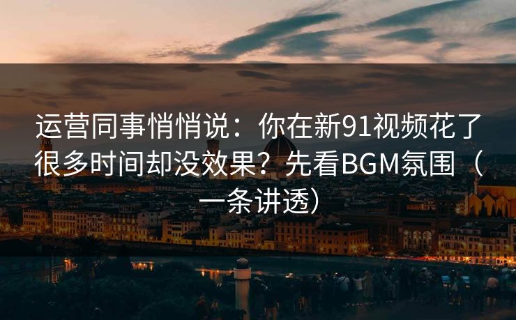 运营同事悄悄说：你在新91视频花了很多时间却没效果？先看BGM氛围（一条讲透）