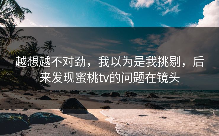 越想越不对劲，我以为是我挑剔，后来发现蜜桃tv的问题在镜头
