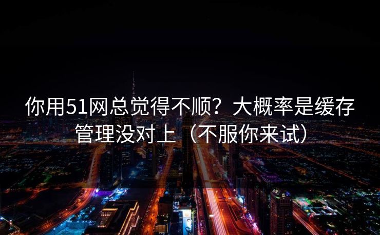 你用51网总觉得不顺？大概率是缓存管理没对上（不服你来试）