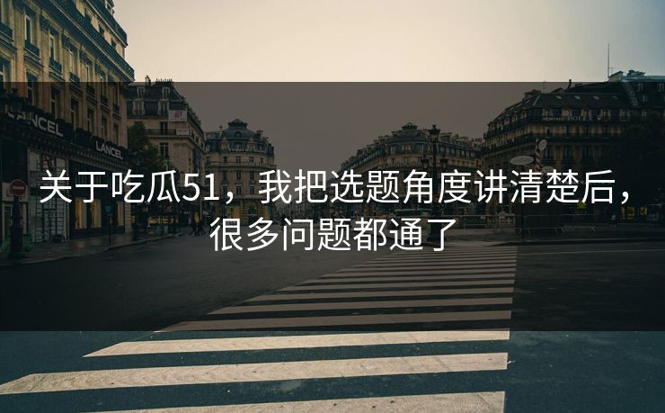 关于吃瓜51，我把选题角度讲清楚后，很多问题都通了