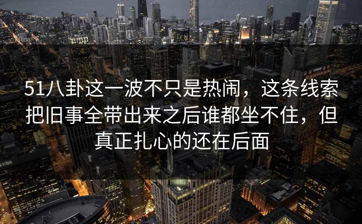 51八卦这一波不只是热闹，这条线索把旧事全带出来之后谁都坐不住，但真正扎心的还在后面